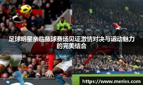 足球明星亲临藤球赛场见证激情对决与运动魅力的完美结合